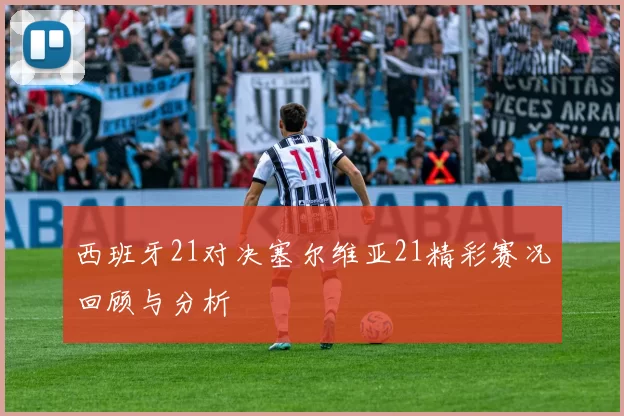 西班牙21对决塞尔维亚21精彩赛况回顾与分析