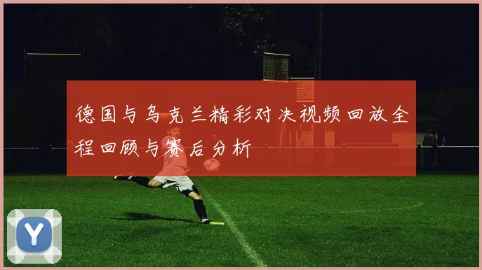 德国与乌克兰精彩对决视频回放全程回顾与赛后分析