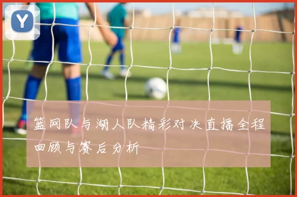 篮网队与湖人队精彩对决直播全程回顾与赛后分析