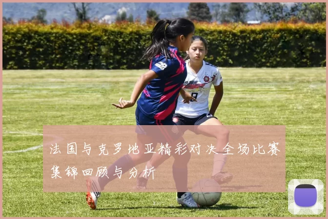 法国与克罗地亚精彩对决全场比赛集锦回顾与分析