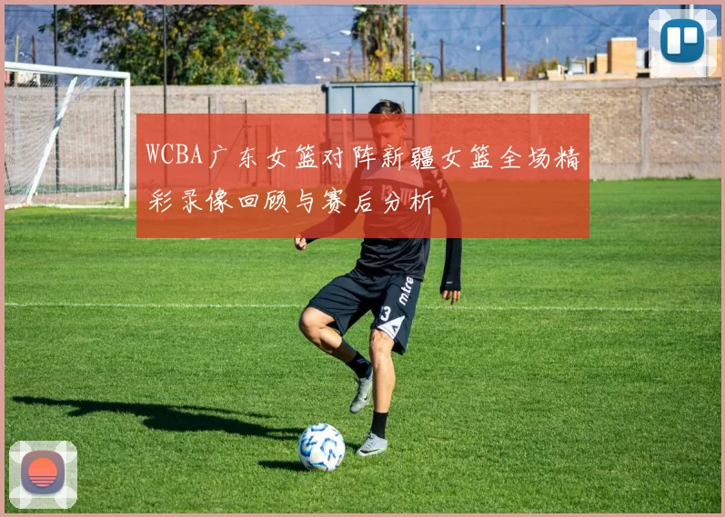 WCBA广东女篮对阵新疆女篮全场精彩录像回顾与赛后分析