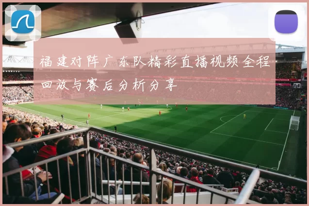 福建对阵广东队精彩直播视频全程回放与赛后分析分享