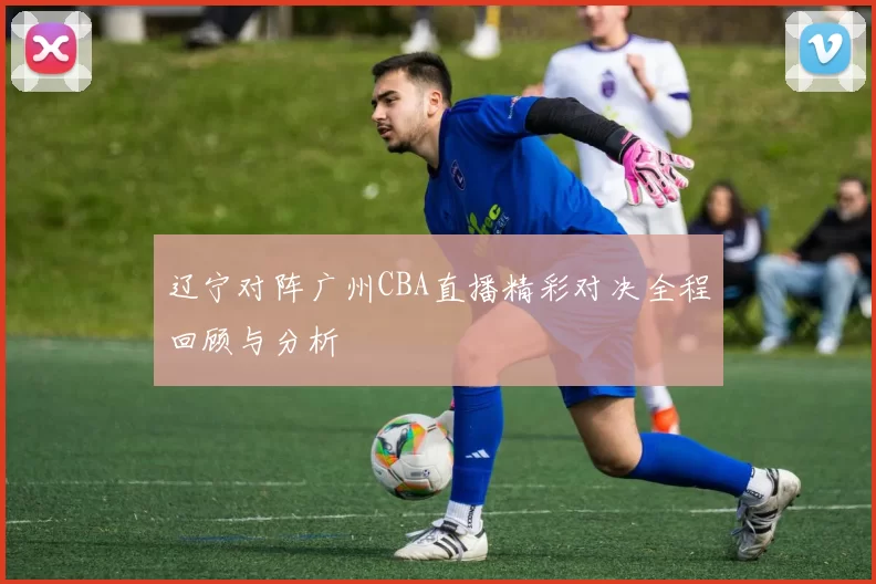 辽宁对阵广州CBA直播精彩对决全程回顾与分析