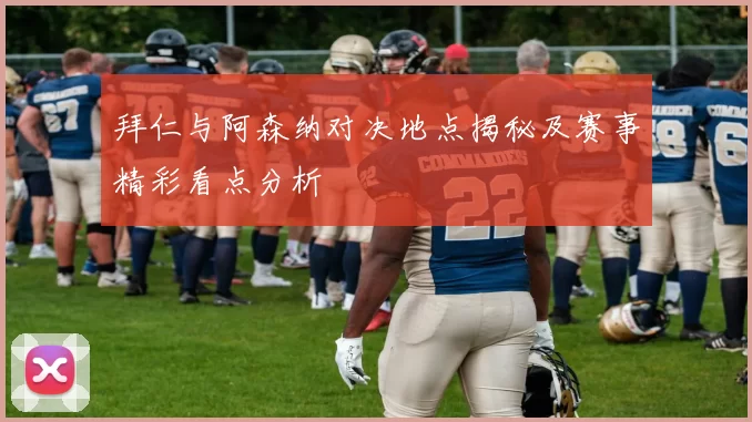 拜仁与阿森纳对决地点揭秘及赛事精彩看点分析