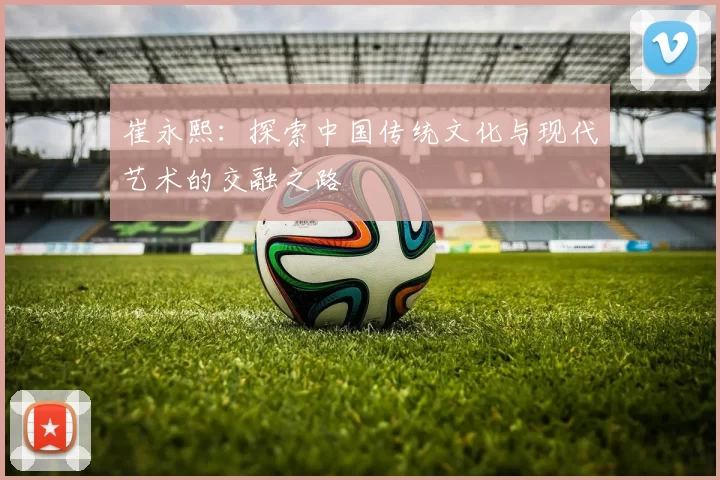 崔永熙：探索中国传统文化与现代艺术的交融之路